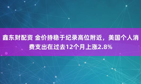 鑫东财配资 金价持稳于纪录高位附近，美国个人消费支出在过去12个月上涨2.8%