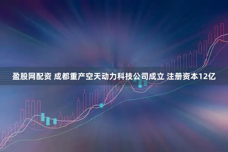盈股网配资 成都重产空天动力科技公司成立 注册资本12亿