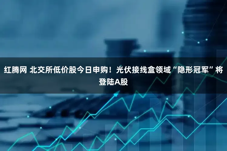 红腾网 北交所低价股今日申购！光伏接线盒领域“隐形冠军”将登陆A股