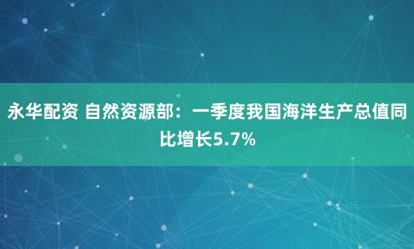 永华配资 自然资源部：一季度我国海洋生产总值同比增长5.7%