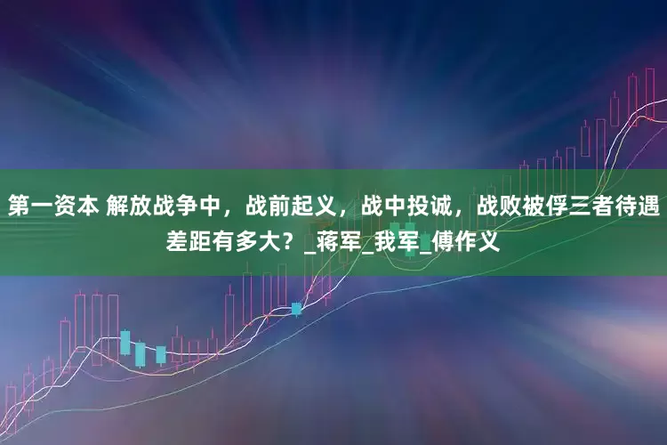 第一资本 解放战争中，战前起义，战中投诚，战败被俘三者待遇差距有多大？_蒋军_我军_傅作义