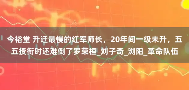 今裕堂 升迁最慢的红军师长，20年间一级未升，五五授衔时还难倒了罗荣桓_刘子奇_浏阳_革命队伍