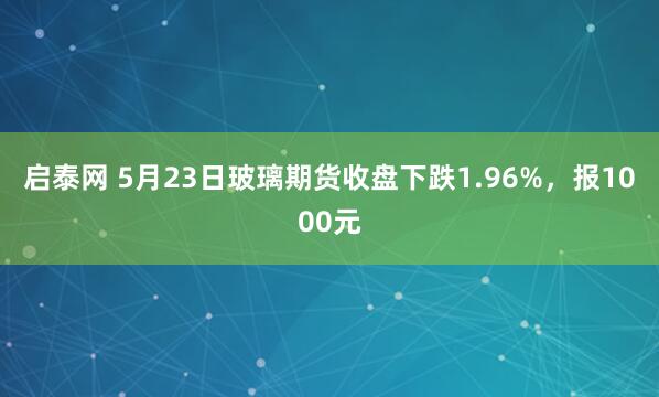 启泰网 5月23日玻璃期货收盘下跌1.96%，报1000元