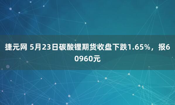 捷元网 5月23日碳酸锂期货收盘下跌1.65%，报60960元