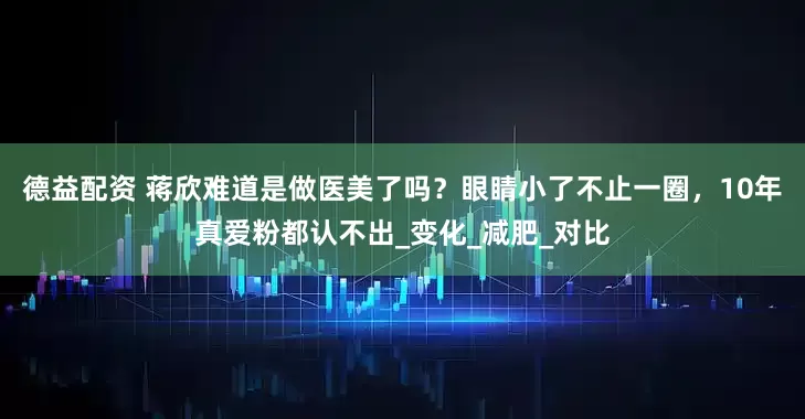 德益配资 蒋欣难道是做医美了吗？眼睛小了不止一圈，10年真爱粉都认不出_变化_减肥_对比