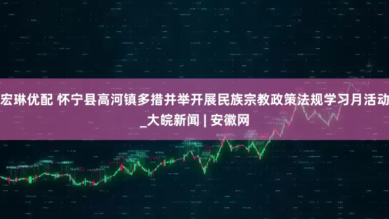 宏琳优配 怀宁县高河镇多措并举开展民族宗教政策法规学习月活动_大皖新闻 | 安徽网