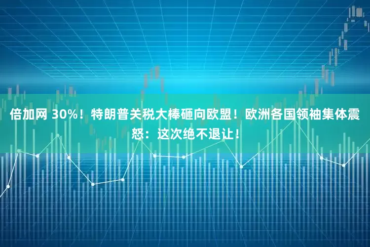 倍加网 30%！特朗普关税大棒砸向欧盟！欧洲各国领袖集体震怒：这次绝不退让！