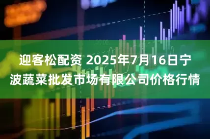 迎客松配资 2025年7月16日宁波蔬菜批发市场有限公司价格行情