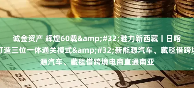 诚金资产 辉煌60载&#32;魅力新西藏丨日喀则国际陆地港打造三位一体通关模式&#32;新能源汽车、藏毯借跨境电商直通南亚