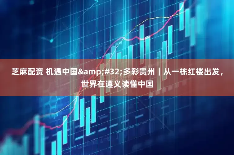 芝麻配资 机遇中国&#32;多彩贵州｜从一栋红楼出发，世界在遵义读懂中国