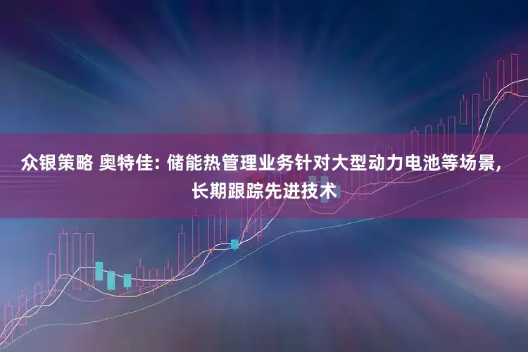 众银策略 奥特佳: 储能热管理业务针对大型动力电池等场景, 长期跟踪先进技术
