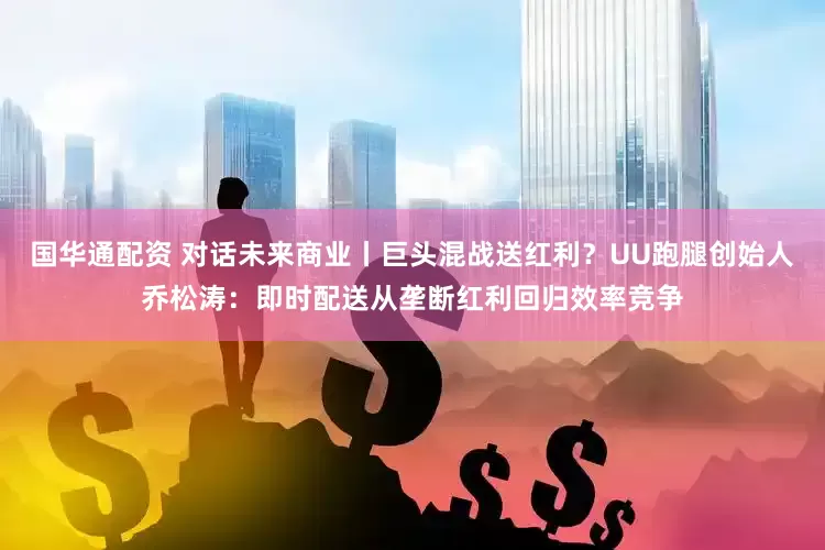 国华通配资 对话未来商业丨巨头混战送红利？UU跑腿创始人乔松涛：即时配送从垄断红利回归效率竞争