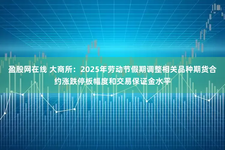 盈股网在线 大商所：2025年劳动节假期调整相关品种期货合约涨跌停板幅度和交易保证金水平