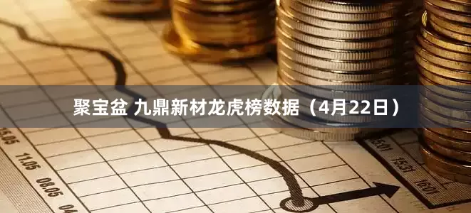 聚宝盆 九鼎新材龙虎榜数据（4月22日）