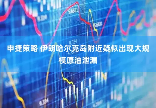申捷策略 伊朗哈尔克岛附近疑似出现大规模原油泄漏